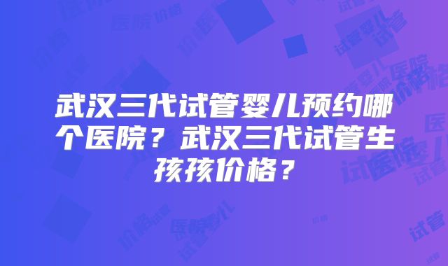 武汉三代试管婴儿预约哪个医院？武汉三代试管生孩孩价格？