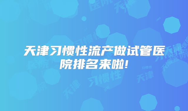 天津习惯性流产做试管医院排名来啦!