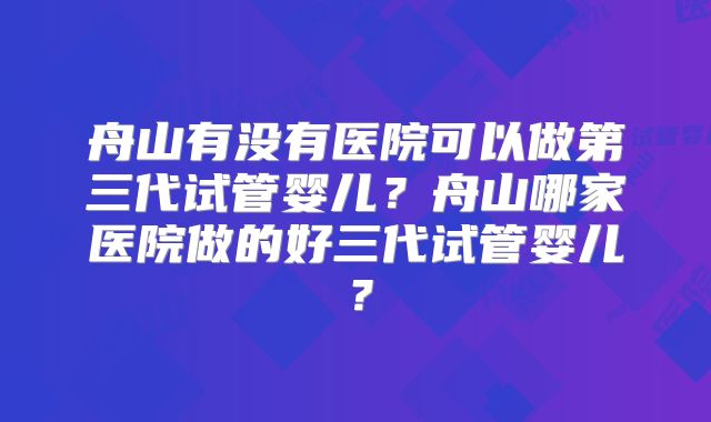 舟山有没有医院可以做第三代试管婴儿?舟山哪家医院做的好三代试管婴儿?