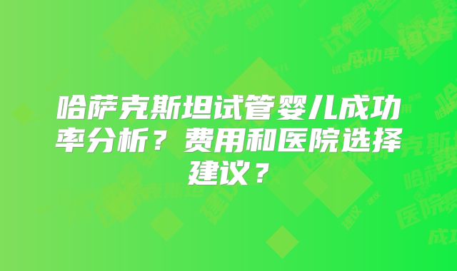 哈萨克斯坦试管婴儿成功率分析？费用和医院选择建议？