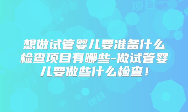 想做试管婴儿要准备什么检查项目有哪些-做试管婴儿要做些什么检查！