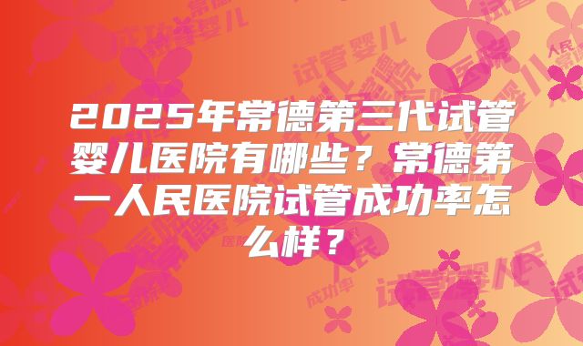 2025年常德第三代试管婴儿医院有哪些?常德第一人民医院试管成功率怎么样?