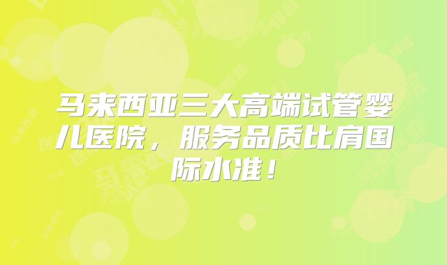 马来西亚三大高端试管婴儿医院,服务品质比肩国际水准!