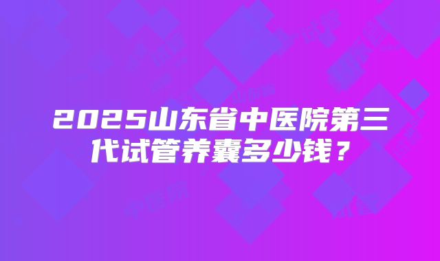 2025山东省中医院第三代试管养囊多少钱？