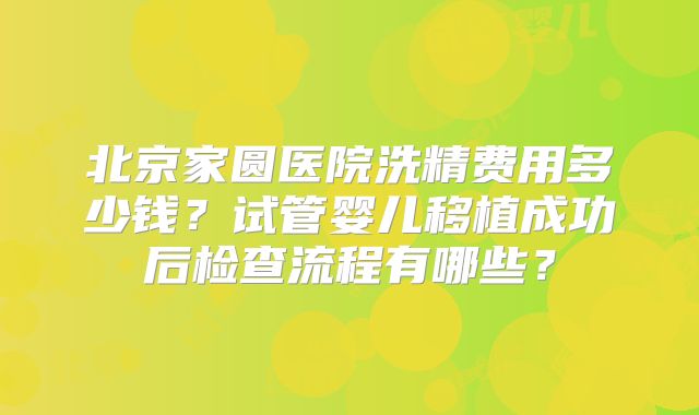 北京家圆医院洗精费用多少钱？试管婴儿移植成功后检查流程有哪些？