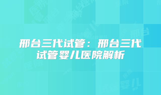 邢台三代试管：邢台三代试管婴儿医院解析