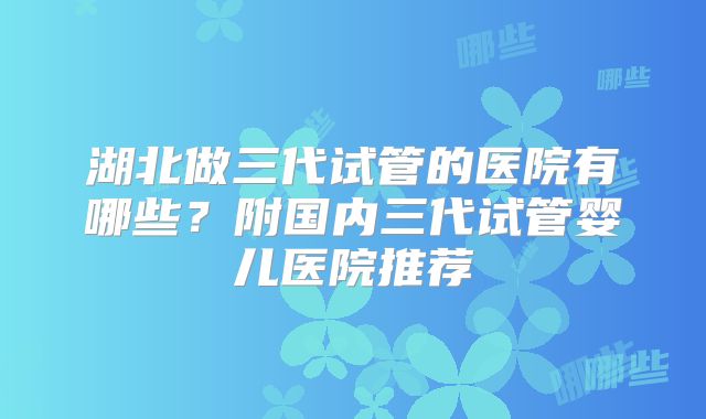 湖北做三代试管的医院有哪些？附国内三代试管婴儿医院推荐