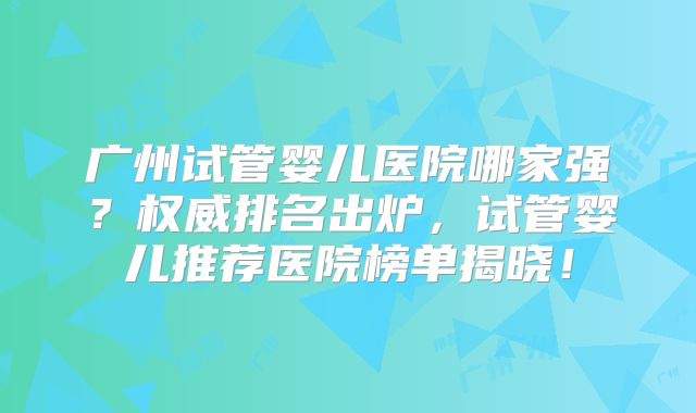 广州试管婴儿医院哪家强？权威排名出炉，试管婴儿推荐医院榜单揭晓！