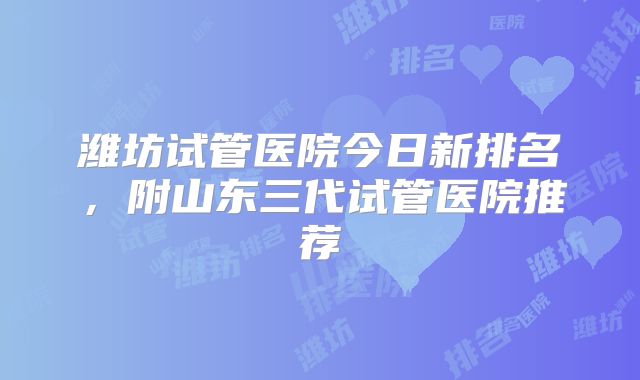 潍坊试管医院今日新排名，附山东三代试管医院推荐
