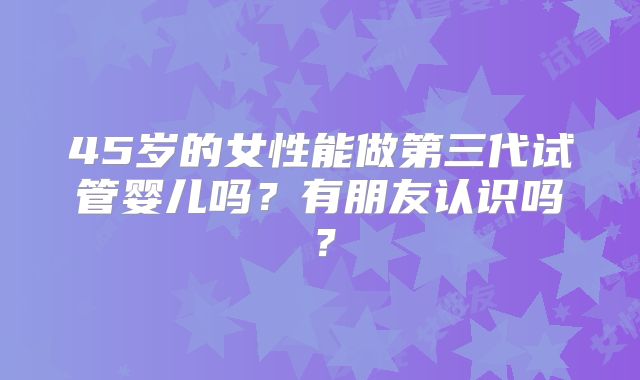 45岁的女性能做第三代试管婴儿吗？有朋友认识吗？