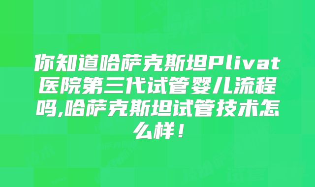 你知道哈萨克斯坦Plivat医院第三代试管婴儿流程吗,哈萨克斯坦试管技术怎么样！