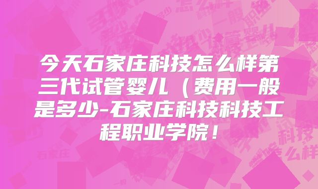 今天石家庄科技怎么样第三代试管婴儿（费用一般是多少-石家庄科技科技工程职业学院！