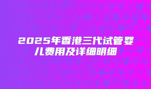 2025年香港三代试管婴儿费用及详细明细