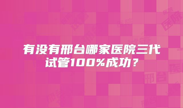 有没有邢台哪家医院三代试管100%成功?