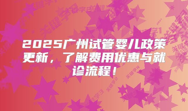 2025广州试管婴儿政策更新，了解费用优惠与就诊流程！
