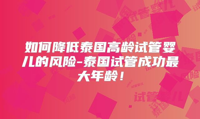 如何降低泰国高龄试管婴儿的风险-泰国试管成功最大年龄!