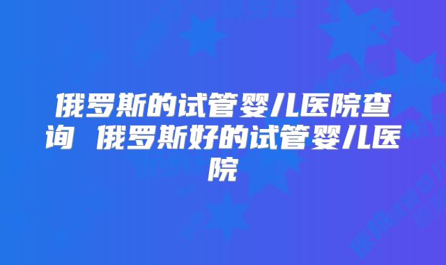 俄罗斯的试管婴儿医院查询 俄罗斯好的试管婴儿医院