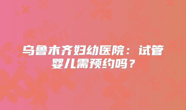 乌鲁木齐妇幼医院:试管婴儿需预约吗?