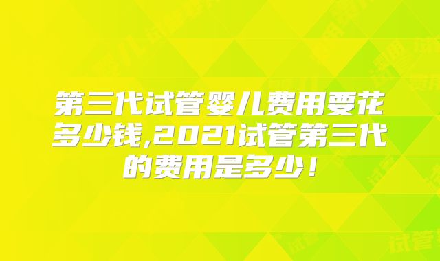 第三代试管婴儿费用要花多少钱,2021试管第三代的费用是多少!