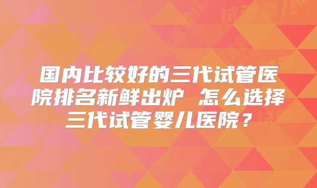 国内比较好的三代试管医院排名新鲜出炉 怎么选择三代试管婴儿医院?