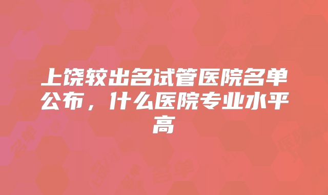 上饶较出名试管医院名单公布,什么医院专业水平高