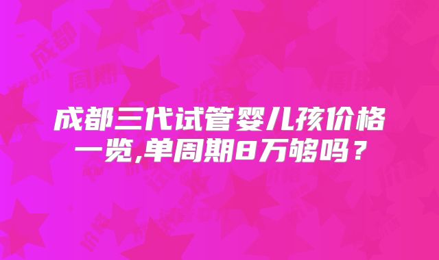 成都三代试管婴儿孩价格一览,单周期8万够吗？
