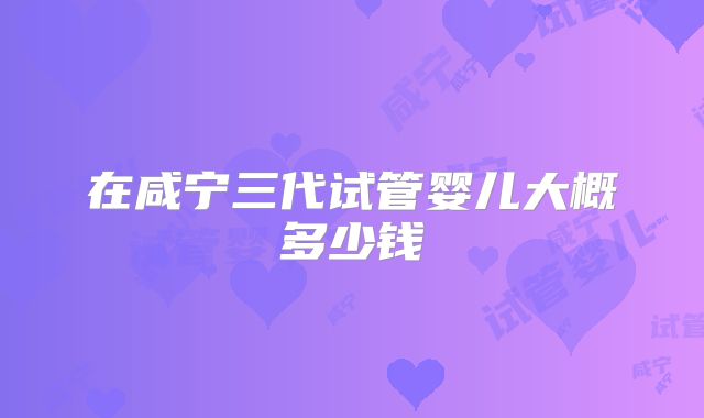 在咸宁三代试管婴儿大概多少钱
