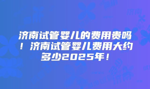 济南试管婴儿的费用贵吗！济南试管婴儿费用大约多少2025年！