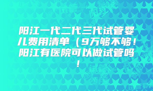 阳江一代二代三代试管婴儿费用清单(9万够不够!阳江有医院可以做试管吗!