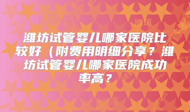 潍坊试管婴儿哪家医院比较好（附费用明细分享？潍坊试管婴儿哪家医院成功率高？