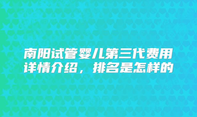 南阳试管婴儿第三代费用详情介绍,排名是怎样的
