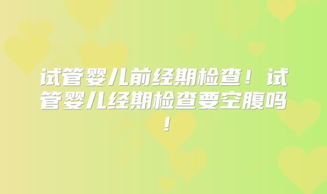 试管婴儿前经期检查！试管婴儿经期检查要空腹吗！