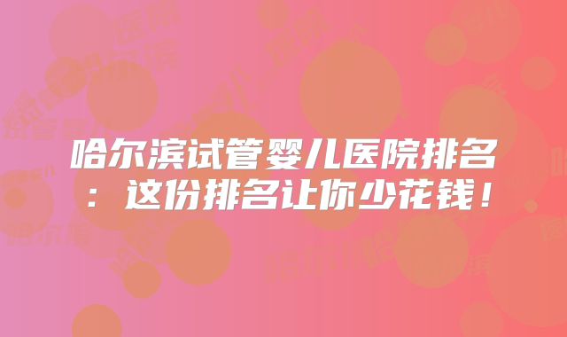 哈尔滨试管婴儿医院排名：这份排名让你少花钱！