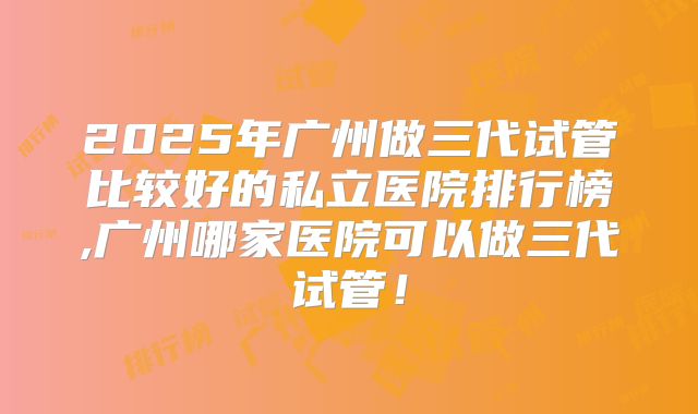 2025年广州做三代试管比较好的私立医院排行榜,广州哪家医院可以做三代试管!