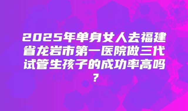 2025年单身女人去福建省龙岩市第一医院做三代试管生孩子的成功率高吗？