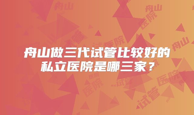舟山做三代试管比较好的私立医院是哪三家？