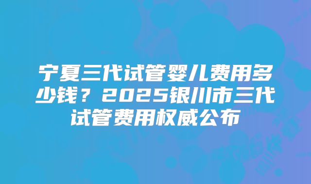 宁夏三代试管婴儿费用多少钱？2025银川市三代试管费用权威公布