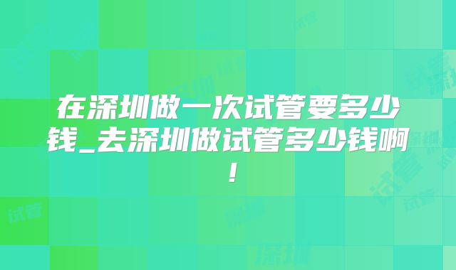 在深圳做一次试管要多少钱_去深圳做试管多少钱啊！