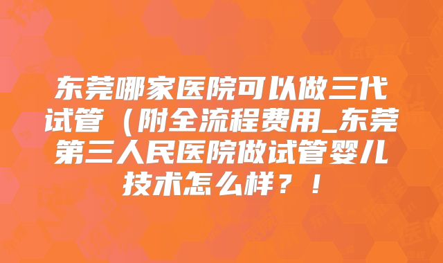 东莞哪家医院可以做三代试管（附全流程费用_东莞第三人民医院做试管婴儿技术怎么样？！