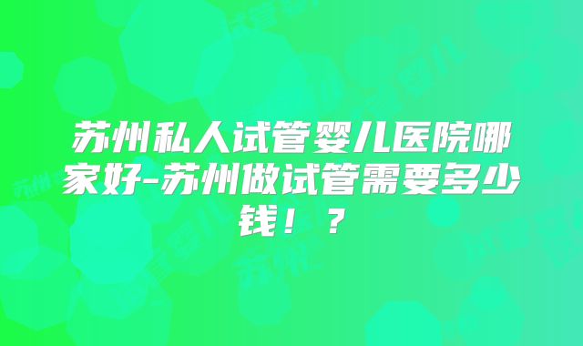 苏州私人试管婴儿医院哪家好-苏州做试管需要多少钱！？