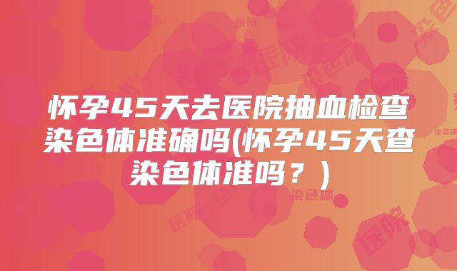 怀孕45天去医院抽血检查染色体准确吗(怀孕45天查染色体准吗？)