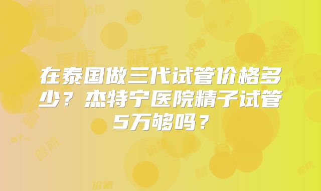 在泰国做三代试管价格多少？杰特宁医院精子试管5万够吗？