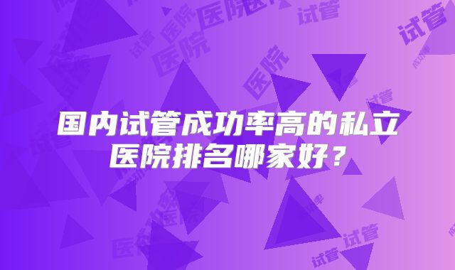 国内试管成功率高的私立医院排名哪家好?