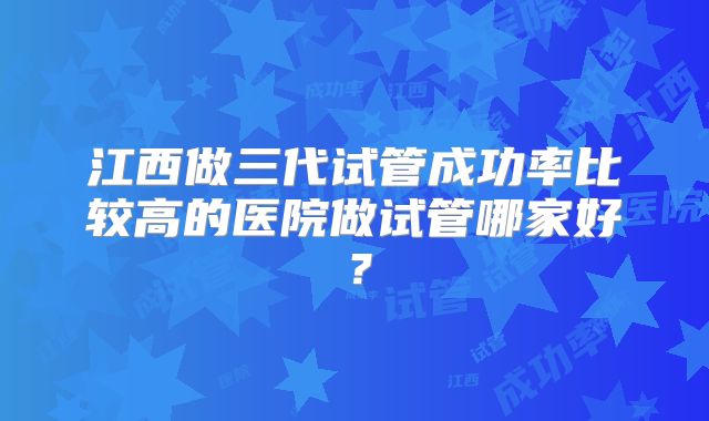 江西做三代试管成功率比较高的医院做试管哪家好？