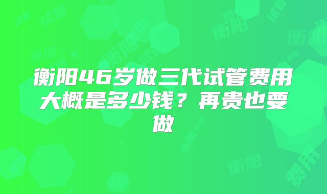 衡阳46岁做三代试管费用大概是多少钱？再贵也要做