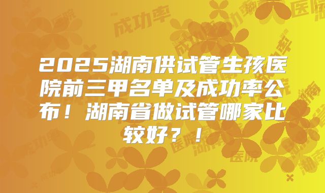 2025湖南供试管生孩医院前三甲名单及成功率公布！湖南省做试管哪家比较好？！