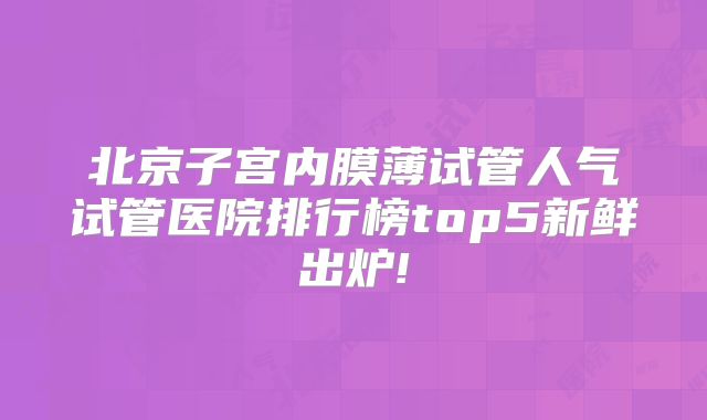 北京子宫内膜薄试管人气试管医院排行榜top5新鲜出炉!