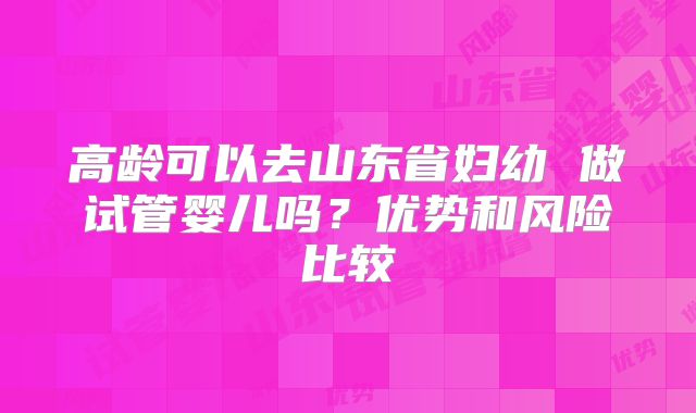 高龄可以去山东省妇幼 做试管婴儿吗？优势和风险比较