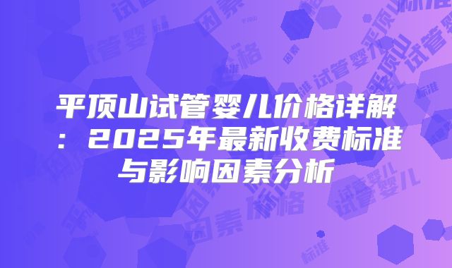平顶山试管婴儿价格详解：2025年最新收费标准与影响因素分析