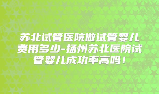 苏北试管医院做试管婴儿费用多少-扬州苏北医院试管婴儿成功率高吗!